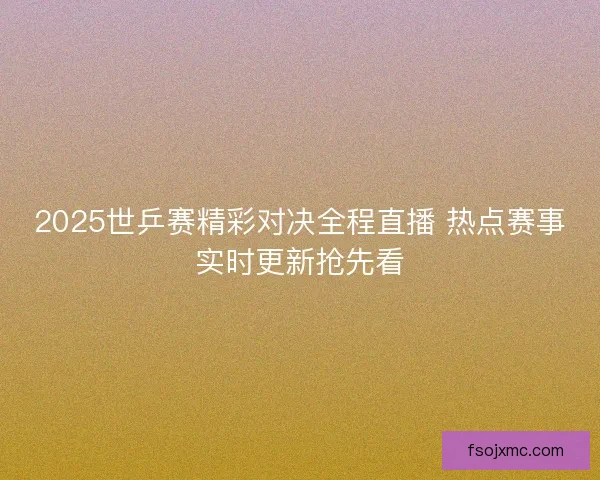 2025世乒赛精彩对决全程直播 热点赛事实时更新抢先看