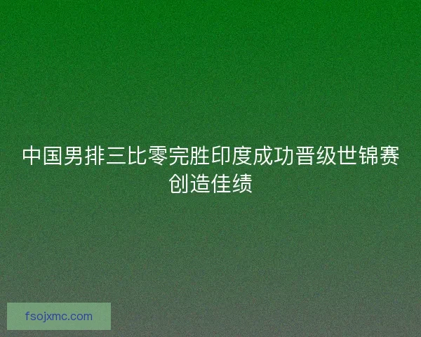 中国男排三比零完胜印度成功晋级世锦赛创造佳绩