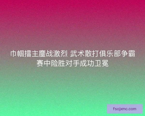 巾帼擂主鏖战激烈 武术散打俱乐部争霸赛中险胜对手成功卫冕