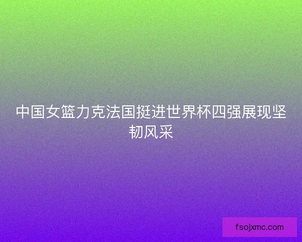 中国女篮力克法国挺进世界杯四强展现坚韧风采